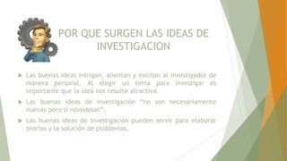 POR QUE SURGEN LAS IDEAS DE
INVESTIGACION
 Las buenas ideas intrigan, alientan y excitan al investigador de
manera personal. Al elegir un tema para investigar es
importante que la idea nos resulte atractiva.
 Las buenas ideas de investigación “no son necesariamente
nuevas pero sí novedosas”.
 Las buenas ideas de investigación pueden servir para elaborar
teorías y la solución de problemas.
 