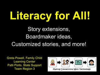 Literacy for All! Story extensions, Boardmaker ideas, Customized stories, and more! Greta Powell, Family Child Learning Center Patti Porto, State Support Team Region 3 