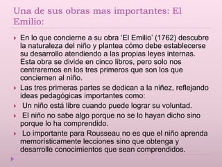 Una de sus obras mas importantes: El
Emilio:
 En lo que concierne a su obra ‘El Emilio’ (1762) descubre
la naturaleza del niño y plantea cómo debe establecerse
su desarrollo atendiendo a las propias leyes internas.
Esta obra se divide en cinco libros, pero solo nos
centraremos en los tres primeros que son los que
conciernen al niño.
 Las tres primeras partes se dedican a la niñez, reflejando
ideas pedagógicas importantes como:
 Un niño está libre cuando puede lograr su voluntad.
 El niño no sabe algo porque no se lo hayan dicho sino
porque lo ha comprendido.
 Lo importante para Rousseau no es que el niño aprenda
memorísticamente lecciones sino que obtenga y
desarrolle conocimientos que sean comprendidos.
 