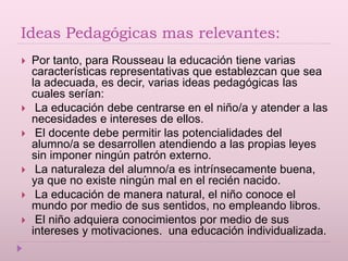 Ideas Pedagógicas mas relevantes:
 Por tanto, para Rousseau la educación tiene varias
características representativas que establezcan que sea
la adecuada, es decir, varias ideas pedagógicas las
cuales serían:
 La educación debe centrarse en el niño/a y atender a las
necesidades e intereses de ellos.
 El docente debe permitir las potencialidades del
alumno/a se desarrollen atendiendo a las propias leyes
sin imponer ningún patrón externo.
 La naturaleza del alumno/a es intrínsecamente buena,
ya que no existe ningún mal en el recién nacido.
 La educación de manera natural, el niño conoce el
mundo por medio de sus sentidos, no empleando libros.
 El niño adquiera conocimientos por medio de sus
intereses y motivaciones. una educación individualizada.
 