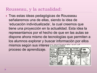 Rousseau, y la actualidad:
 Tras estas ideas pedagógicas de Rousseau
señalaremos una de ellas, siendo la idea de
‘educación individualizada’, la cual creemos que
tiene una proyección en la actualidad. Esta idea la
representamos por el hecho de que en las aulas se
dispone ahora mismo de tecnologías que permiten a
los alumnos explorar y buscar información por ellos
mismos según sus intereses mejorando así el
proceso de aprendizaje.
 