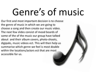 Our first and most important decision is to choose
the genre of music in which we are going to
choose a song and then create our music video.
The next few slides consist of mood boards of
some of the of the music our group have talked
about and their album covers, photo-shoots,
digipaks, music videos ect. This will then help us
summarise which genre we feel is most doable
within the locations/actors ect that are most
accessible for us.
Genre’s of music
 