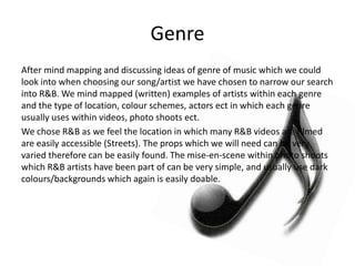 Genre
After mind mapping and discussing ideas of genre of music which we could
look into when choosing our song/artist we have chosen to narrow our search
into R&B. We mind mapped (written) examples of artists within each genre
and the type of location, colour schemes, actors ect in which each genre
usually uses within videos, photo shoots ect.
We chose R&B as we feel the location in which many R&B videos are filmed
are easily accessible (Streets). The props which we will need can be very
varied therefore can be easily found. The mise-en-scene within photo shoots
which R&B artists have been part of can be very simple, and usually use dark
colours/backgrounds which again is easily doable.
 