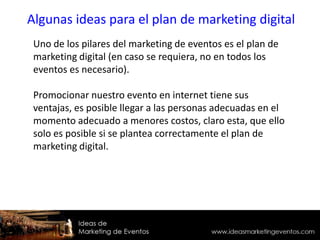 Uno de los pilares del marketing de eventos es el plan de
marketing digital (en caso se requiera, no en todos los
eventos es necesario).
Promocionar nuestro evento en internet tiene sus
ventajas, es posible llegar a las personas adecuadas en el
momento adecuado a menores costos, claro esta, que ello
solo es posible si se plantea correctamente el plan de
marketing digital.
Algunas ideas para el plan de marketing digital
 