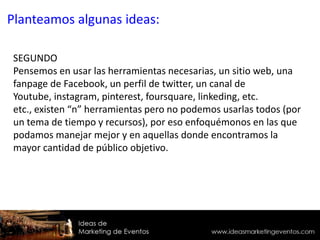 SEGUNDO
Pensemos en usar las herramientas necesarias, un sitio web, una
fanpage de Facebook, un perfil de twitter, un canal de
Youtube, instagram, pinterest, foursquare, linkeding, etc.
etc., existen “n” herramientas pero no podemos usarlas todos (por
un tema de tiempo y recursos), por eso enfoquémonos en las que
podamos manejar mejor y en aquellas donde encontramos la
mayor cantidad de público objetivo.
Planteamos algunas ideas:
 