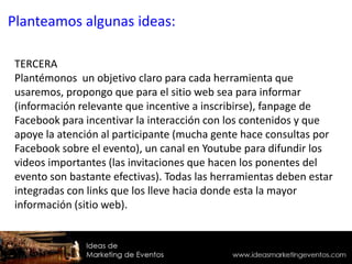 TERCERA
Plantémonos un objetivo claro para cada herramienta que
usaremos, propongo que para el sitio web sea para informar
(información relevante que incentive a inscribirse), fanpage de
Facebook para incentivar la interacción con los contenidos y que
apoye la atención al participante (mucha gente hace consultas por
Facebook sobre el evento), un canal en Youtube para difundir los
videos importantes (las invitaciones que hacen los ponentes del
evento son bastante efectivas). Todas las herramientas deben estar
integradas con links que los lleve hacia donde esta la mayor
información (sitio web).
Planteamos algunas ideas:
 