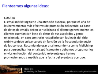 CUARTO
El email marketing tiene una atención especial, porque es una de
las herramientas más efectivas de promoción del evento. La base
de datos de emails deben ser solicitada al cliente (generalmente los
clientes cuentan con base de datos de sus asociados y gente
relacionada, en caso contrario recopilarlo con los leads del sitio
web) y se debe cuidar su uso en función de la frecuencia de envío
de los correos. Recomiendo usar una herramienta como Mailchimp
para personalizar los emails gráficamente y debemos programar los
envíos en función del contenido relevante que iremos
promocionando a medida que la fecha del evento se acerque.
Planteamos algunas ideas:
 