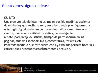QUINTO
Una gran ventaja de internet es que es posible medir las acciones
de marketing que realizaremos, por ello cuando planifiquemos la
estrategia digital se deben pensar en los indicadores a tomar en
cuenta, puede ser cantidad de visitas, porcentaje de
rebote, porcentaje de salidas, tiempo de permanencia en las
páginas, fans de Facebook, likes, comentarios, retiwtts, etc.
Podemos medir lo que esta sucediendo y esto nos permite hacer las
correcciones necesarias en el momento adecuado.
Planteamos algunas ideas:
 