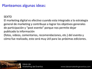 SEXTO
El marketing digital es efectivo cuando esta integrado a la estrategia
general de marketing y contribuye a lograr los objetivos generales
de participación y “post evento” porque nos permite dejar
publicado la información
(fotos, videos, comentarios, recomendaciones, etc.) del evento y
cómo fue realizado, esto será muy útil para las próximas ediciones.
Planteamos algunas ideas:
 