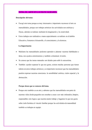 TEMA: EL ARTE EN LAS MANUALIDADES.
Descripción del tema:
• Escogí este tema porque es muy interesante e importante reconocer el arte en
manualidades, porque son trabajos artísticos las actividades son estéticas y
físicas, además se realizan mediante la imaginación y la creatividad.
• Estos trabajos son realizados a mano especialmente se realizan en el ámbito
Educativo, fomentar el desarrollo, el conocimiento y la destreza.
La Importancia:
• Mediante las manualidades podemos aprender a plasmar nuestras habilidades e
ideas, nos ayuda a entretenernos y también a disminuir el estrés.
• Se conoce que las tareas manuales son ideales para subir la autoestima.
• También a poder expresar lo que nos gusta, existen muchas personas que tienen
talento en estos trabajos artísticos y es importante reconocer que las manualidades
pueden expresar nuestras emociones, la sensibilidad estética, visión espacial y la
abstracción.
Porque deseo que se conozca del tema.
• Porque esto también es un arte y sabemos que las manualidades son parte de
nuestras vidas desde pequeños nos enseñan a crear a ser más ordenados, limpios,
responsables esto logra a que nuestra mente trabaje y hagamos lo que nos gusta
sobre todo fortalece el vínculo familiar porque las actividades de manualidad
también se trabajan en equipo.
 