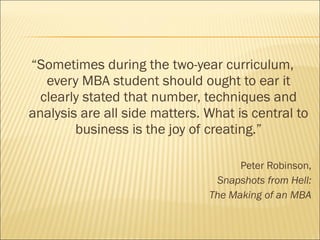 “Sometimes during the two-year curriculum,
every MBA student should ought to ear it
clearly stated that number, techniques and
analysis are all side matters. What is central to
business is the joy of creating.”
Peter Robinson,
Snapshots from Hell:
The Making of an MBA
 