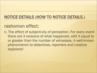 rashomon effect:
n. The effect of subjectivity of perception. For every event
there are X versions of what happened, with X equal to
or greater than the number of witnesses. A well-known
phenomenon to detectives, reporters and creative
explorers!
 