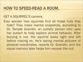GET A SQUIRREL’S camera.
Ever wonder how squirrels find all those nuts they
hide? They make mental snapshots, according to
Dr. Temple Grandin, an autistic person who uses
her autism to help explore animal behavior. After
burying a nut, the squirrel looks right and left
before moving on. He’s taking mental pictures of
physical coordinates, reports Dr. Grandin, and the
visual memory later helps him recover the nut.
 