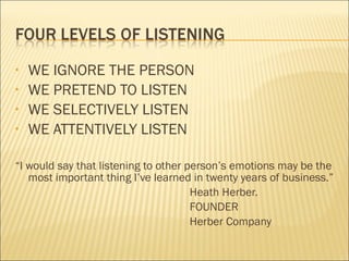 • WE IGNORE THE PERSON
• WE PRETEND TO LISTEN
• WE SELECTIVELY LISTEN
• WE ATTENTIVELY LISTEN
“I would say that listening to other person’s emotions may be the
most important thing I’ve learned in twenty years of business.”
Heath Herber.
FOUNDER
Herber Company
 