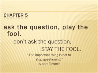 ask the question, play the
fool.
don’t ask the question,
STAY THE FOOL.
“ The important thing is not to
stop questioning.”
-Albert Einstein
 