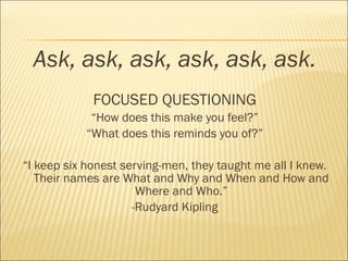 Ask, ask, ask, ask, ask, ask.
FOCUSED QUESTIONING
“How does this make you feel?”
“What does this reminds you of?”
“I keep six honest serving-men, they taught me all I knew.
Their names are What and Why and When and How and
Where and Who.”
-Rudyard Kipling
 