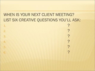 WHEN IS YOUR NEXT CLIENT MEETING?
LIST SIX CREATIVE QUESTIONS YOU’LL ASK:
1. ?
2. ?
3. ?
4. ?
5. ?
6. ?
 