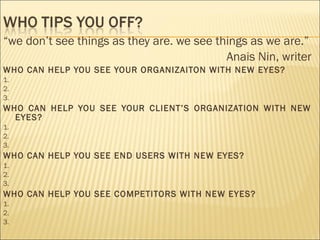 “we don’t see things as they are. we see things as we are.”
Anais Nin, writer
WHO CAN HELP YOU SEE YOUR ORGANIZAITON WITH NEW EYES?
1.
2.
3.
WHO CAN HELP YOU SEE YOUR CLIENT’S ORGANIZATION WITH NEW
EYES?
1.
2.
3.
WHO CAN HELP YOU SEE END USERS WITH NEW EYES?
1.
2.
3.
WHO CAN HELP YOU SEE COMPETITORS WITH NEW EYES?
1.
2.
3.
 
