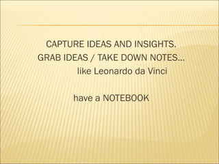 CAPTURE IDEAS AND INSIGHTS.
GRAB IDEAS / TAKE DOWN NOTES…
like Leonardo da Vinci
have a NOTEBOOK
 