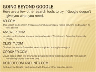 Here are a few other search tools to try if Google doesn’t
give you what you need.
A9.COM
This search engine from Amazon.com includes images, media columns and blogs in its
first search.
ANSWER.COM
includes, authoritative sources, such as Merriam Webster and Columbia University
Press.
CLUSTY.COM
Clusters the results from other search engines, sorting by category.
GROKKER.COM
Visual people often like this Yahoo-powered engine that shows results with a graph
containing circles filled with dots.
HOTBOT.COM AND INFO.COM
Both provide Google results along with those of other search engines.
 