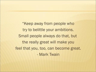 “Keep away from people who
try to belittle your ambitions.
Small people always do that, but
the really great will make you
feel that you, too, can become great.
- Mark Twain
 