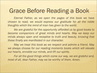 Grace Before Reading a Book
Eternal Father, as we open the pages of this book we have
chosen to read, we would express our gratitude for all the noble
thoughts which the mind of man has given to the world.
We are grateful for the opportunity afforded us by good books to
become companions of great minds and hearts. May we keep our
minds always open and receptive to truth and beauty, knowing that
these finally are manifested in our character.
May we treat this book as we respect and admire a friend. May
we always choose for our reading moments books which will elevate
our hearts, ennoble our minds, and lift our spirits.
For all the good things which come our way, we are grateful and,
most of all, dear Father, may we be worthy of them. Amen.
 