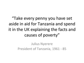 “Take every penny you have set
aside in aid for Tanzania and spend
it in the UK explaining the facts and
          causes of poverty”
             Julius Nyerere
     President of Tanzania, 1961 - 85
 