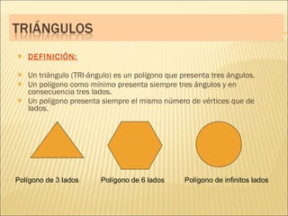 DEFINICIÓN: Un triángulo (TRI-ángulo) es un polígono que presenta tres ángulos. Un polígono como mínimo presenta siempre tres ángulos y en consecuencia tres lados. Un polígono presenta siempre el mismo número de vértices que de lados. Polígono de 3 lados  Polígono de 6 lados  Polígono de infinitos lados 