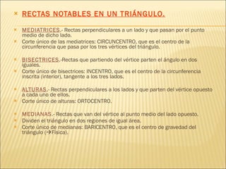 RECTAS NOTABLES EN UN TRIÁNGULO. MEDIATRICES .- Rectas perpendiculares a un lado y que pasan por el punto medio de dicho lado.  Corte único de las mediatrices: CIRCUNCENTRO, que es el centro de la circunferencia que pasa por los tres vértices del triángulo. BISECTRICES .-Rectas que partiendo del vértice parten el ángulo en dos iguales. Corte único de bisectrices: INCENTRO, que es el centro de la circunferencia inscrita (interior), tangente a los tres lados. ALTURAS .- Rectas perpendiculares a los lados y que parten del vértice opuesto a cada uno de ellos.  Corte único de alturas: ORTOCENTRO. MEDIANAS .- Rectas que van del vértice al punto medio del lado opuesto. Dividen el triángulo en dos regiones de igual área.  Corte único de medianas: BARICENTRO, que es el centro de gravedad del triángulo (  Física). 