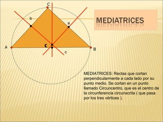 B MEDIATRICES: Rectas que cortan perpendicularmente a cada lado por su punto medio. Se cortan en un punto llamado Circuncentro, que es el centro de la circunferencia circunscrita ( que pasa por los tres vértices ). A C a c b C 