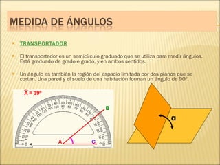 TRANSPORTADOR El transportador es un semicírculo graduado que se utiliza para medir ángulos. Está graduado de grado e grado, y en ambos sentidos. Un ángulo es también la región del espacio limitada por dos planos que se cortan. Una pared y el suelo de una habitación forman un ángulo de 90º. α 
