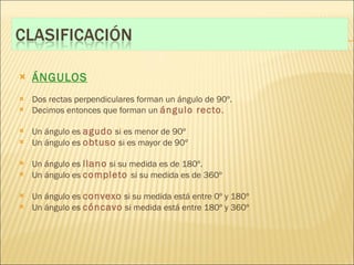 ÁNGULOS Dos rectas perpendiculares forman un ángulo de 90º. Decimos entonces que forman un  ángulo recto . Un ángulo es  agudo  si es menor de 90º Un ángulo es  obtuso  si es mayor de 90º Un ángulo es  llano  si su medida es de 180º. Un ángulo es  completo  si su medida es de 360º Un ángulo es  convexo  si su medida está entre 0º y 180º Un ángulo es  cóncavo  si medida está entre 180º y 360º 