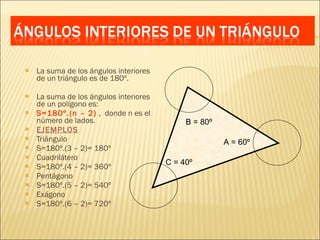 La suma de los ángulos interiores de un triángulo es de 180º. La suma de los ángulos interiores de un polígono es: S=180º.(n – 2)  ,  donde n es el número de lados. EJEMPLOS Triángulo S=180º.(3 – 2)= 180º Cuadrilátero S=180º.(4 – 2)= 360º Pentágono S=180º.(5 – 2)= 540º Exágono S=180º.(6 – 2)= 720º A = 60º B = 80º C = 40º 