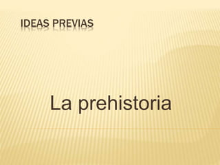 IDEAS PREVIAS
La prehistoria
 