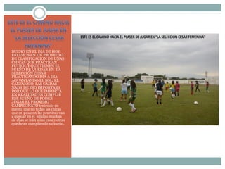 BUENO EN EL DIA DE HOY
ESTAMOS EN UN PROYECTO
DE CLASIFICACION DE UNAS
CHICAS QUE PRACTICAN
FUTBOL Y QUE TIENEN EL
SUEÑO DE QUEDAR EN LA
SELECCIÓN CESAR
PRACTICANDO DIA A DIA
AGUANTANDO EL SOL, EL
CANSANSIO, LAS CAIDAS
NADA DE ESO IMPORTARA
POR QUE LO QUE IMPORTA
EN REALIDAD ES CUMPLIR
ESE SUEÑO DE PODER
JUGAR EL PROXIMO
CAMPEONATO teniendo en
cuenta que no todas las chicas
que en pesaron las practicas van
a quedar en el equipo muchas
de ellas se irán a sus casa y otras
quedaran cumpliendo su sueño.
 