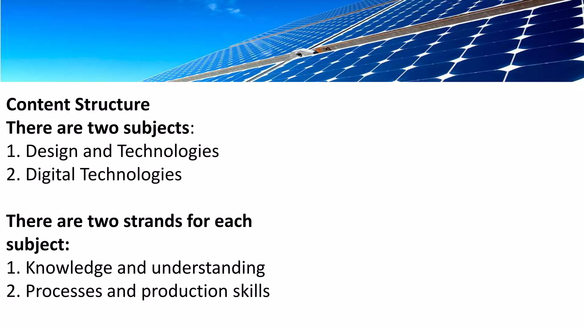 Content Structure 
There are two subjects: 
1. Design and Technologies 
2. Digital Technologies 
There are two strands for each 
subject: 
1. Knowledge and understanding 
2. Processes and production skills 
 