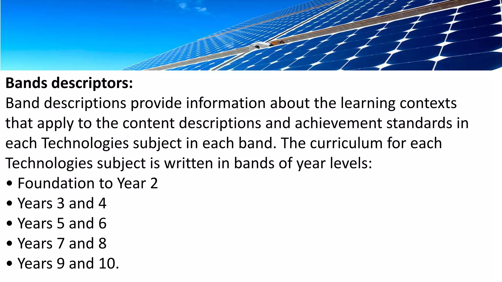 Bands descriptors: 
Band descriptions provide information about the learning contexts 
that apply to the content descriptions and achievement standards in 
each Technologies subject in each band. The curriculum for each 
Technologies subject is written in bands of year levels: 
• Foundation to Year 2 
• Years 3 and 4 
• Years 5 and 6 
• Years 7 and 8 
• Years 9 and 10. 
 