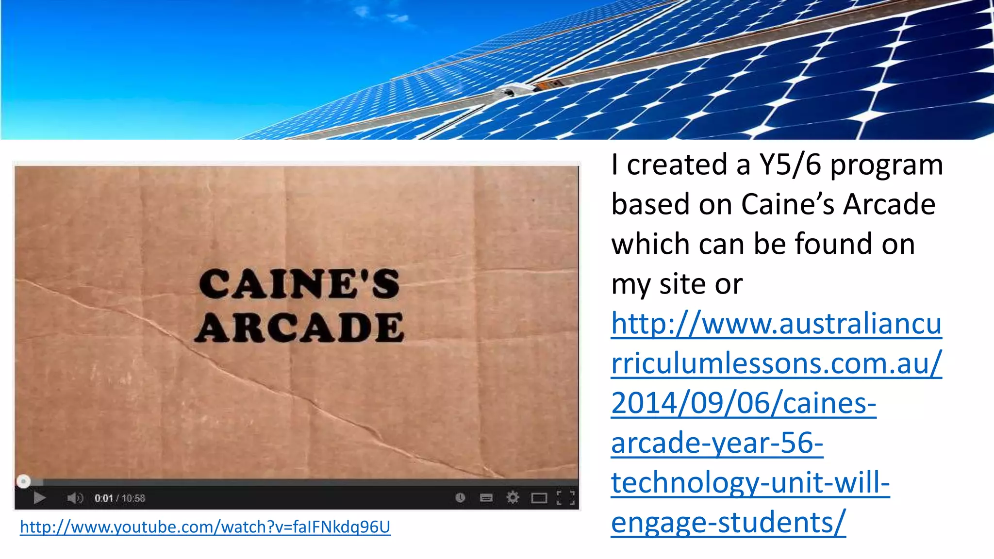 I created a Y5/6 program 
based on Caine’s Arcade 
which can be found on 
my site or 
http://www.australiancu 
rriculumlessons.com.au/ 
2014/09/06/caines-arcade- 
year-56- 
technology-unit-will-engage- 
students/ 
 