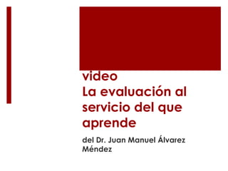 Ideas principales al 
video 
La evaluación al 
servicio del que 
aprende 
del Dr. Juan Manuel Álvarez 
Méndez 
 