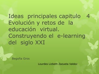 Ideas principales capitulo 4 
Evolución y retos de la 
educación virtual. 
Construyendo el e-learning 
del siglo XXI 
Begoña Gros 
Lourdes Lizbeth Zazueta Valdez 
 