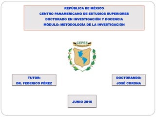 REPÚBLICA DE MÉXICO
CENTRO PANAMERICANO DE ESTUDIOS SUPERIORES
DOCTORADO EN INVESTIGACIÓN Y DOCENCIA
MÓDULO: METODOLOGÍA DE LA INVESTIGACIÓN
JUNIO 2016
DOCTORANDO:
JOSÉ CORONA
TUTOR:
DR. FEDERICO PÉREZ
 