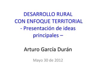 DESARROLLO RURAL
CON ENFOQUE TERRITORIAL
  - Presentación de ideas
        principales –

   Arturo García Durán
      Mayo 30 de 2012
 