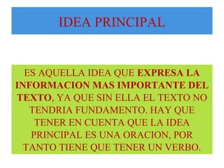 IDEA PRINCIPAL 
ES AQUELLA IDEA QUE EXPRESA LA 
INFORMACION MAS IMPORTANTE DEL 
TEXTO, YA QUE SIN ELLA EL TEXTO NO 
TENDRIA FUNDAMENTO. HAY QUE 
TENER EN CUENTA QUE LA IDEA 
PRINCIPAL ES UNA ORACION, POR 
TANTO TIENE QUE TENER UN VERBO. 
 