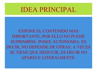 IDEA PRINCIPAL 
EXPONE EL CONTENIDO MAS 
IMPORTANTE, POR ELLO NO PUEDE 
SUPRIMIRSE. POSEE AUTONOMIA, ES 
DECIR, NO DEPENDE DE OTRAS. A VECES 
SE TIENE QUE DEDUCIR, ES DECIR NO 
APARECE LITERALMENTE. 
 