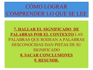 CÓMO LOGRAR 
COMPRENDER LO QUE SE LEE 
7. HALLAR EL SIGNIFICADO DE 
PALABRAS POR EL CONTEXTO.LAS 
PALABRAS QUE RODEAN A PALABRAS 
DESCONOCIDAS DAN PISTAS DE SU 
SIGNIFICADO 
8. SACAR CONCLUSIONES 
9. RESUMIR. 
 