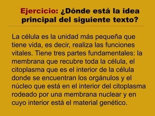 Ejercicio: ¿Dónde está la idea
principal del siguiente texto?
La célula es la unidad más pequeña que
tiene vida, es decir, realiza las funciones
vitales. Tiene tres partes fundamentales: la
membrana que recubre toda la célula, el
citoplasma que es el interior de la célula
donde se encuentran los orgánulos y el
núcleo que está en el interior del citoplasma
rodeado por una membrana nuclear y en
cuyo interior está el material genético.
 