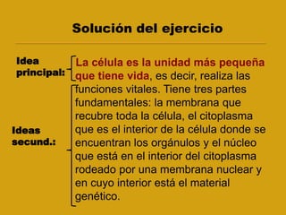 Solución del ejercicio
La célula es la unidad más pequeña
que tiene vida, es decir, realiza las
funciones vitales. Tiene tres partes
fundamentales: la membrana que
recubre toda la célula, el citoplasma
que es el interior de la célula donde se
encuentran los orgánulos y el núcleo
que está en el interior del citoplasma
rodeado por una membrana nuclear y
en cuyo interior está el material
genético.
Idea
principal:
Ideas
secund.:
 