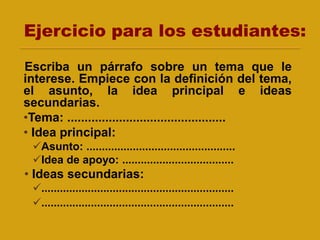 Ejercicio para los estudiantes:
Escriba un párrafo sobre un tema que le
interese. Empiece con la definición del tema,
el asunto, la idea principal e ideas
secundarias.
•Tema: ..............................................
• Idea principal:
Asunto: ................................................
Idea de apoyo: ....................................
• Ideas secundarias:
..............................................................
..............................................................
 