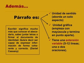  Unidad de sentido
(aborda un solo
aspecto)
 Unidad gráfica
(empieza con
mayúscula y termina
en punto aparte).
 Tiene una extensión
variable (5-12 líneas;
una o dos
oraciones).
Escribir significa mucho
más que conocer el abece-
dario, saber juntar letras o
firmar el documento de
identidad. Quiere decir ser
capaz de expresar infor-
mación de forma cohe-
rente y correcta. (Daniel
Cassany)
Párrafo es:
Además...
 