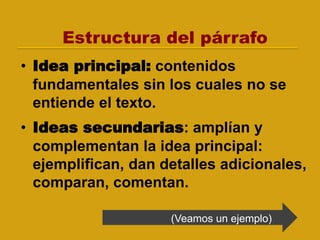 Estructura del párrafo
• Idea principal: contenidos
fundamentales sin los cuales no se
entiende el texto.
• Ideas secundarias: amplían y
complementan la idea principal:
ejemplifican, dan detalles adicionales,
comparan, comentan.
(Veamos un ejemplo)
 